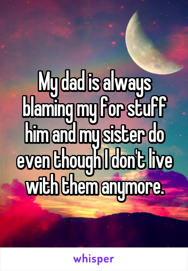 My dad is always blaming my for stuff him and my sister do even though I don't live with them anymore.