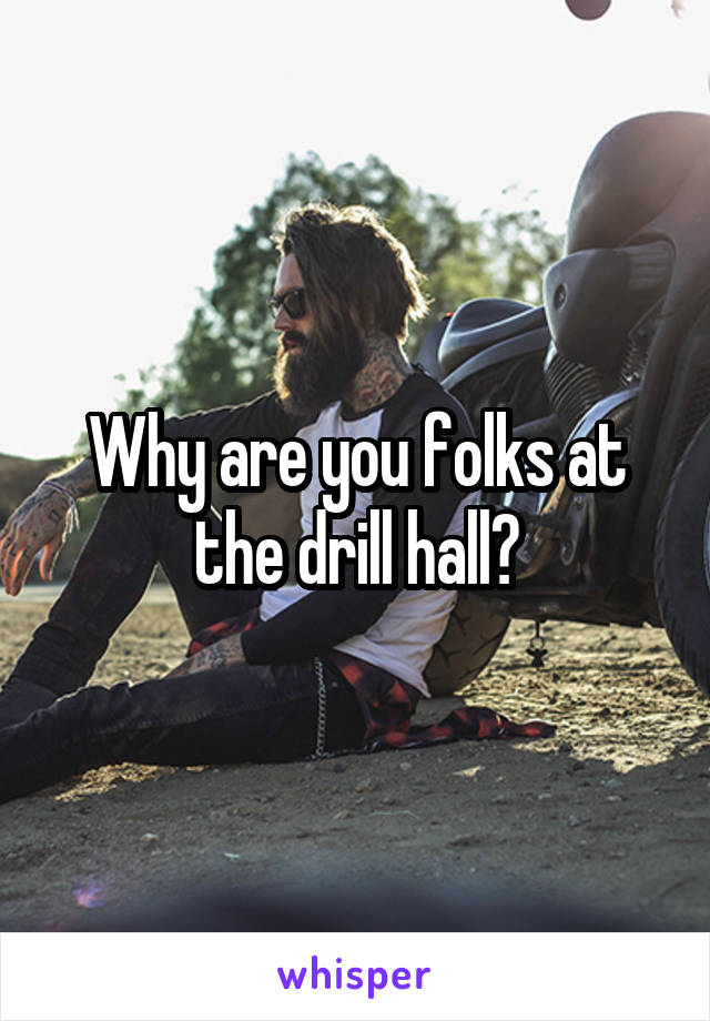 Why are you folks at the drill hall?