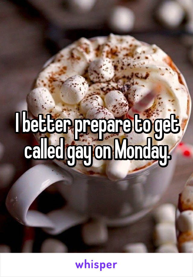 I better prepare to get called gay on Monday.