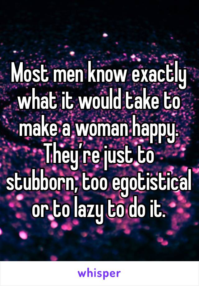 Most men know exactly what it would take to make a woman happy. They’re just to stubborn, too egotistical or to lazy to do it. 