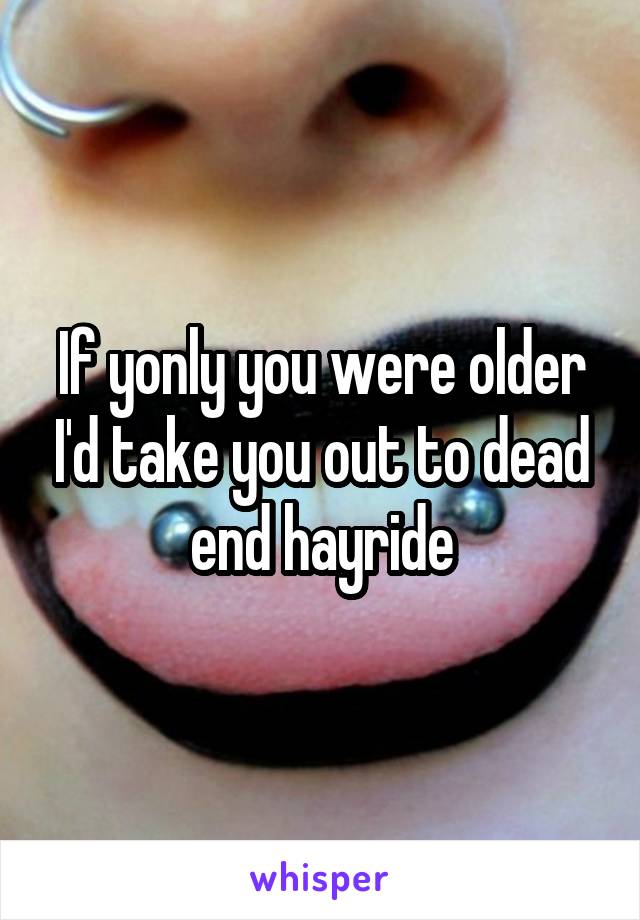 If yonly you were older I'd take you out to dead end hayride