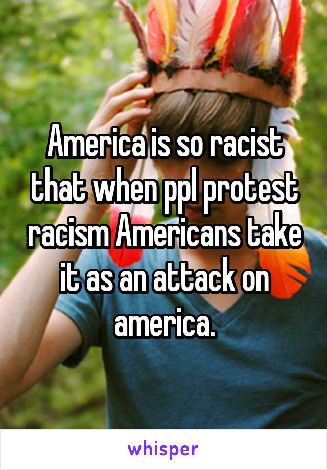 America is so racist that when ppl protest racism Americans take it as an attack on america.