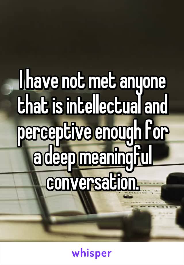 I have not met anyone that is intellectual and perceptive enough for a deep meaningful conversation.