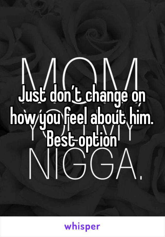 Just don’t change on how you feel about him.
Best option 