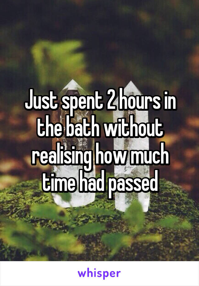 Just spent 2 hours in the bath without realising how much time had passed