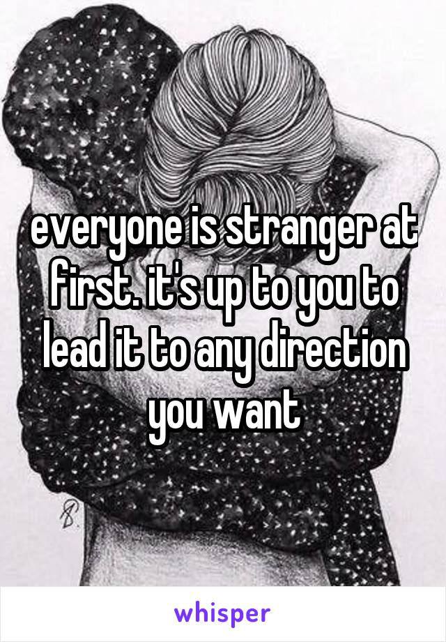everyone is stranger at first. it's up to you to lead it to any direction you want