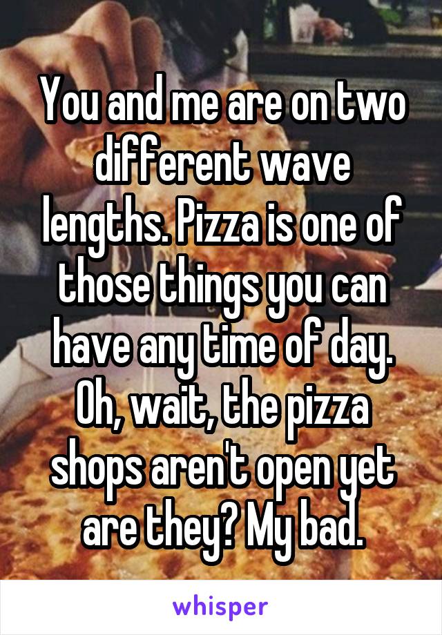 You and me are on two different wave lengths. Pizza is one of those things you can have any time of day. Oh, wait, the pizza shops aren't open yet are they? My bad.