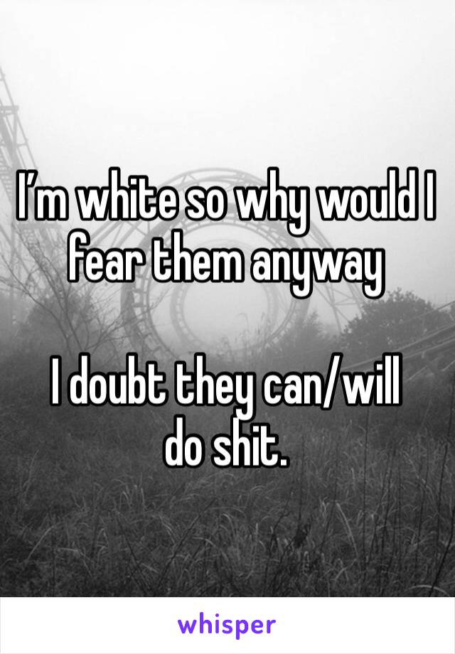 I’m white so why would I fear them anyway

I doubt they can/will do shit. 