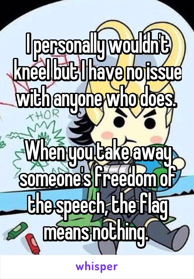 I personally wouldn't kneel but I have no issue with anyone who does. 

When you take away someone's freedom of the speech, the flag means nothing. 