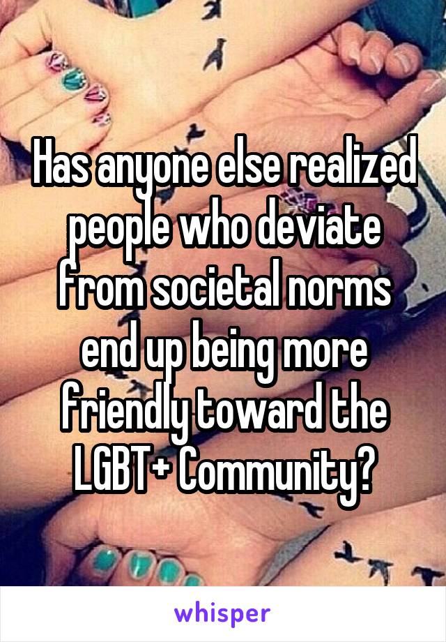 Has anyone else realized people who deviate from societal norms end up being more friendly toward the LGBT+ Community?
