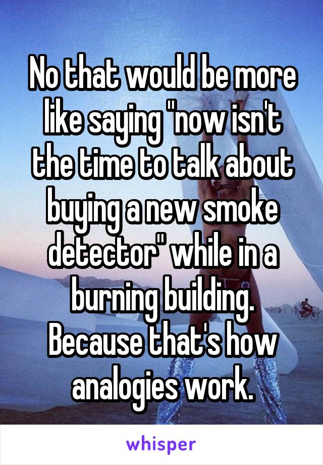 No that would be more like saying "now isn't the time to talk about buying a new smoke detector" while in a burning building.
Because that's how analogies work.