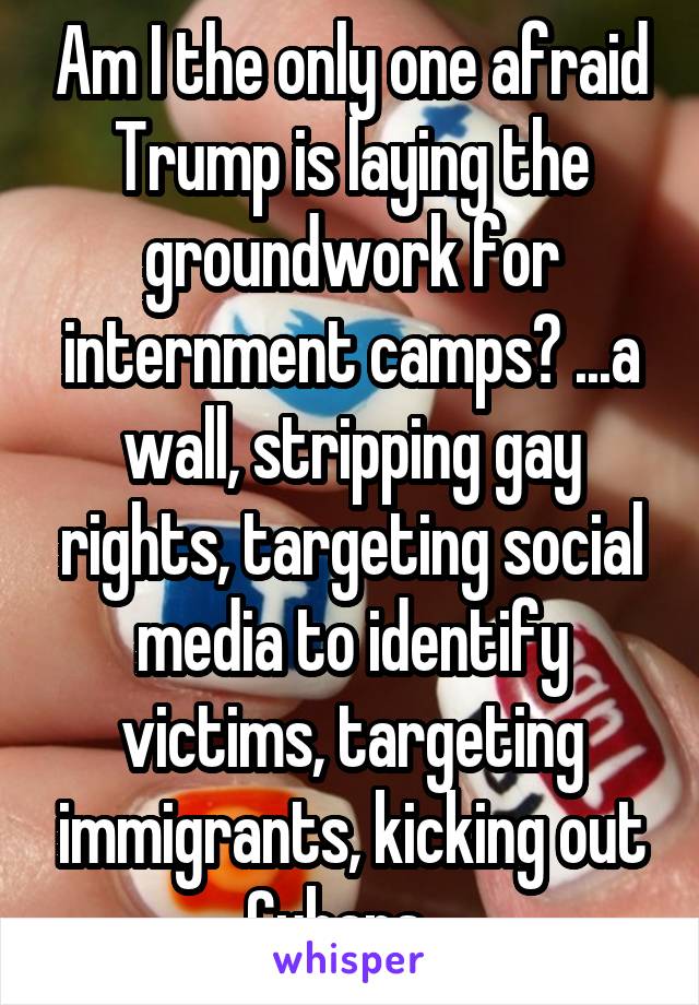 Am I the only one afraid Trump is laying the groundwork for internment camps? ...a wall, stripping gay rights, targeting social media to identify victims, targeting immigrants, kicking out Cubans...