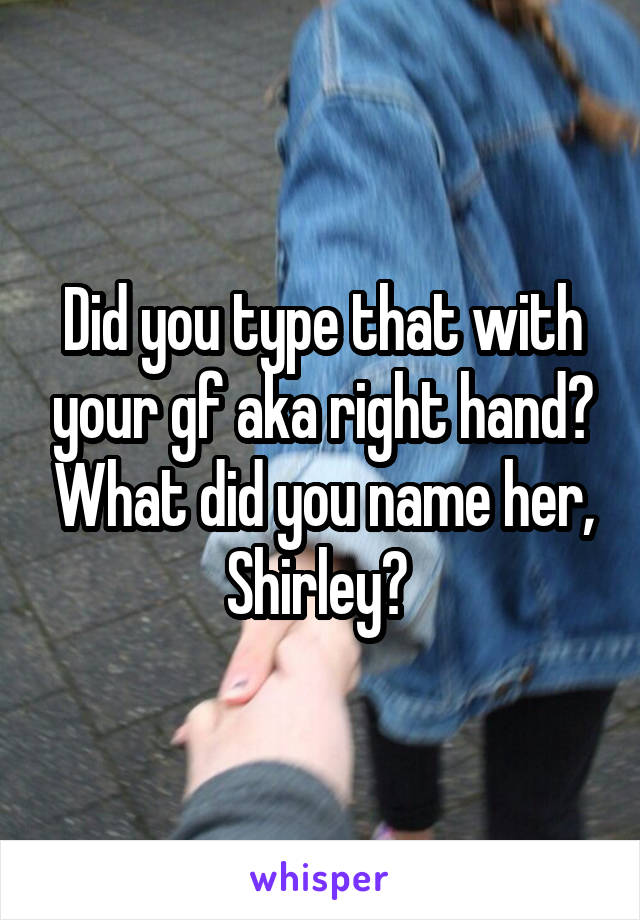 Did you type that with your gf aka right hand? What did you name her, Shirley? 