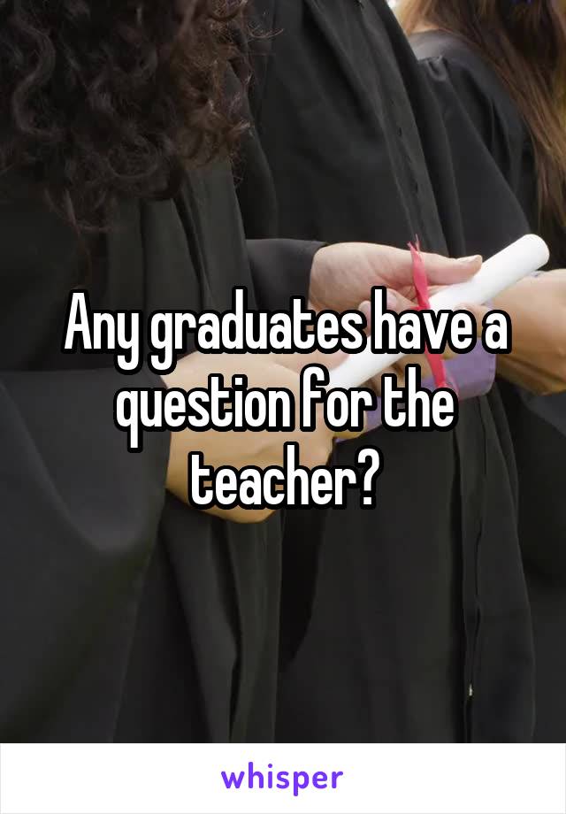 Any graduates have a question for the teacher?