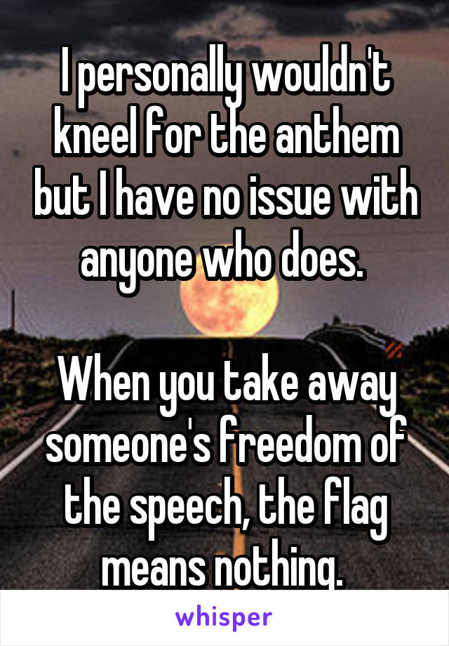I personally wouldn't kneel for the anthem but I have no issue with anyone who does. 

When you take away someone's freedom of the speech, the flag means nothing. 