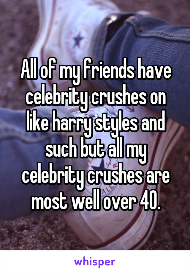 All of my friends have celebrity crushes on like harry styles and such but all my celebrity crushes are most well over 40.