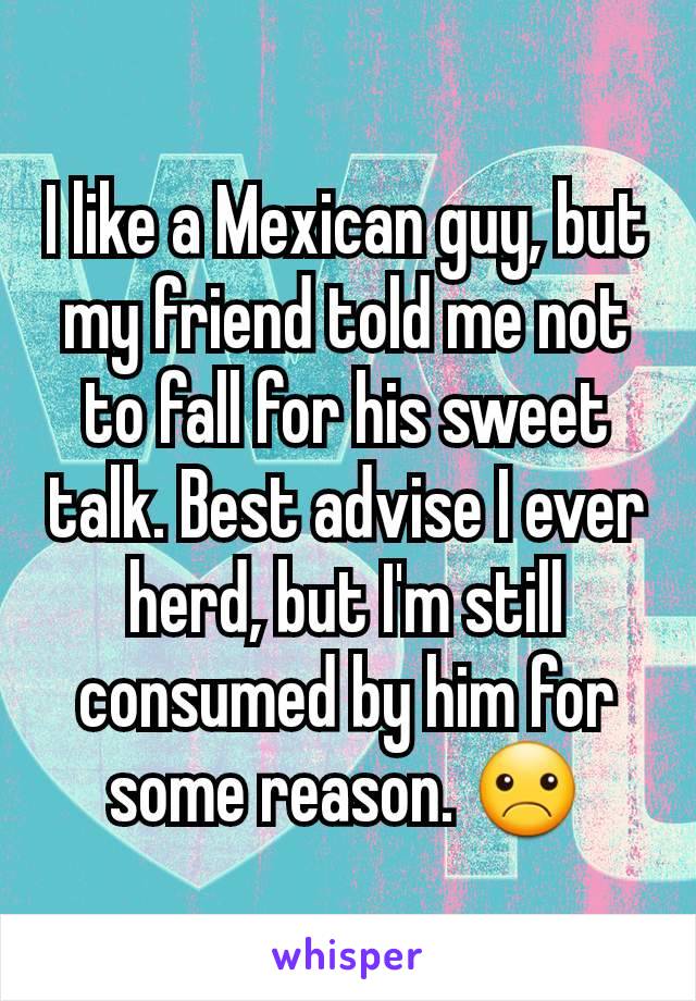 I like a Mexican guy, but my friend told me not to fall for his sweet talk. Best advise I ever herd, but I'm still consumed by him for some reason. ☹