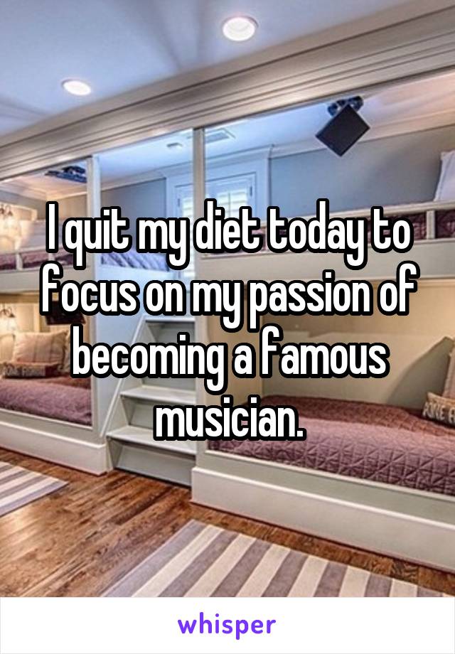 I quit my diet today to focus on my passion of becoming a famous musician.