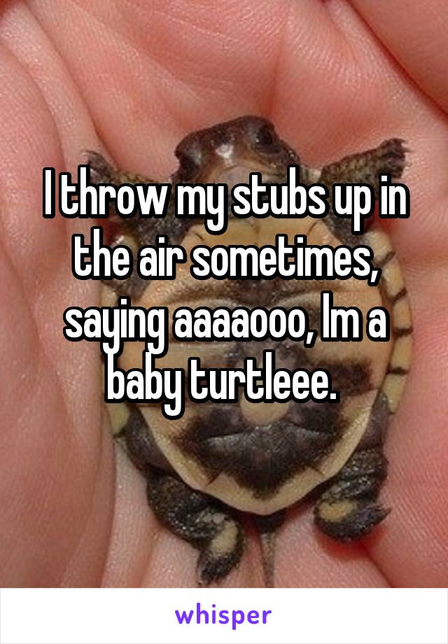I throw my stubs up in the air sometimes, saying aaaaooo, Im a baby turtleee. 
