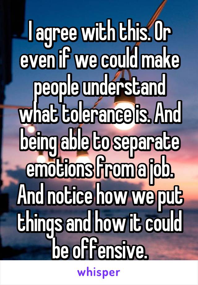 I agree with this. Or even if we could make people understand what tolerance is. And being able to separate emotions from a job. And notice how we put things and how it could be offensive.