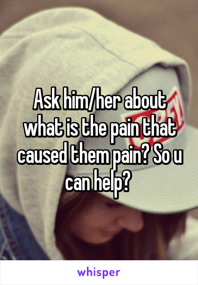 Ask him/her about what is the pain that caused them pain? So u can help? 