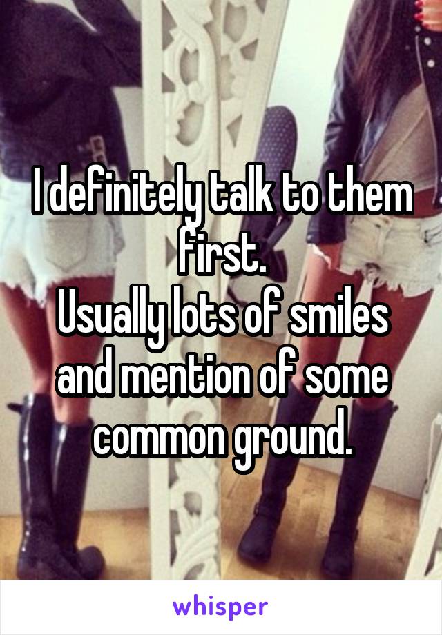 I definitely talk to them first.
Usually lots of smiles and mention of some common ground.