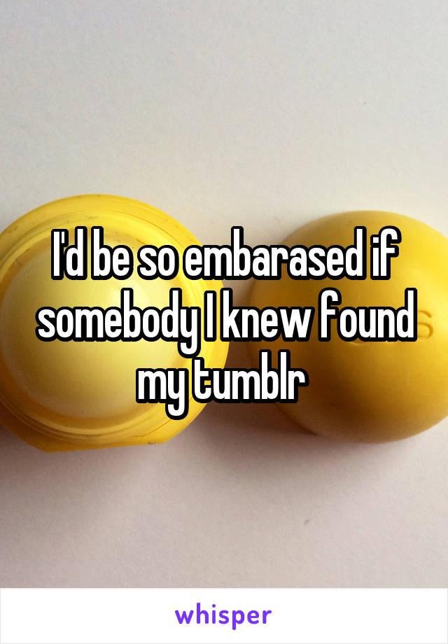 I'd be so embarased if somebody I knew found my tumblr 