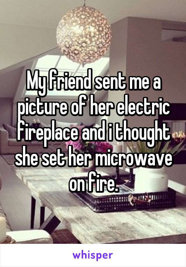 My friend sent me a picture of her electric fireplace and i thought she set her microwave on fire.