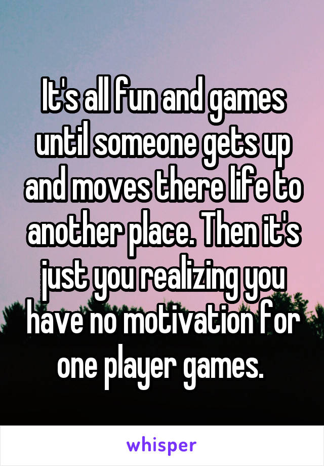 It's all fun and games until someone gets up and moves there life to another place. Then it's just you realizing you have no motivation for one player games. 