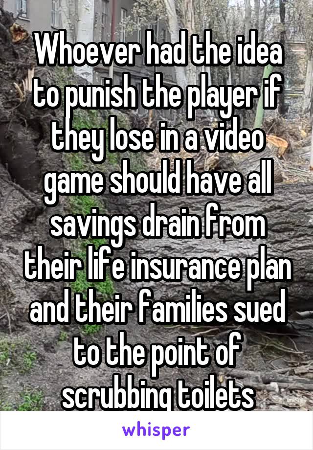 Whoever had the idea to punish the player if they lose in a video game should have all savings drain from their life insurance plan and their families sued to the point of scrubbing toilets