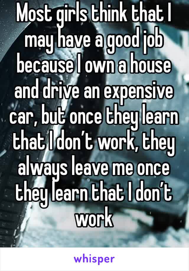 Most girls think that I may have a good job because I own a house and drive an expensive car, but once they learn that I don’t work, they always leave me once they learn that I don’t work