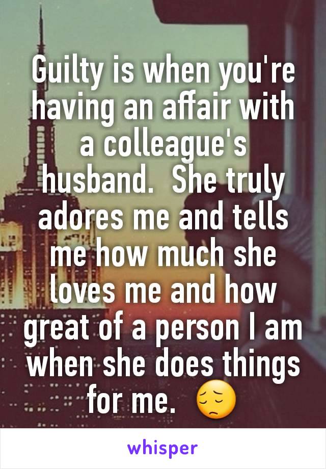 Guilty is when you're having an affair with a colleague's  husband.  She truly adores me and tells me how much she loves me and how great of a person I am when she does things for me.  😔