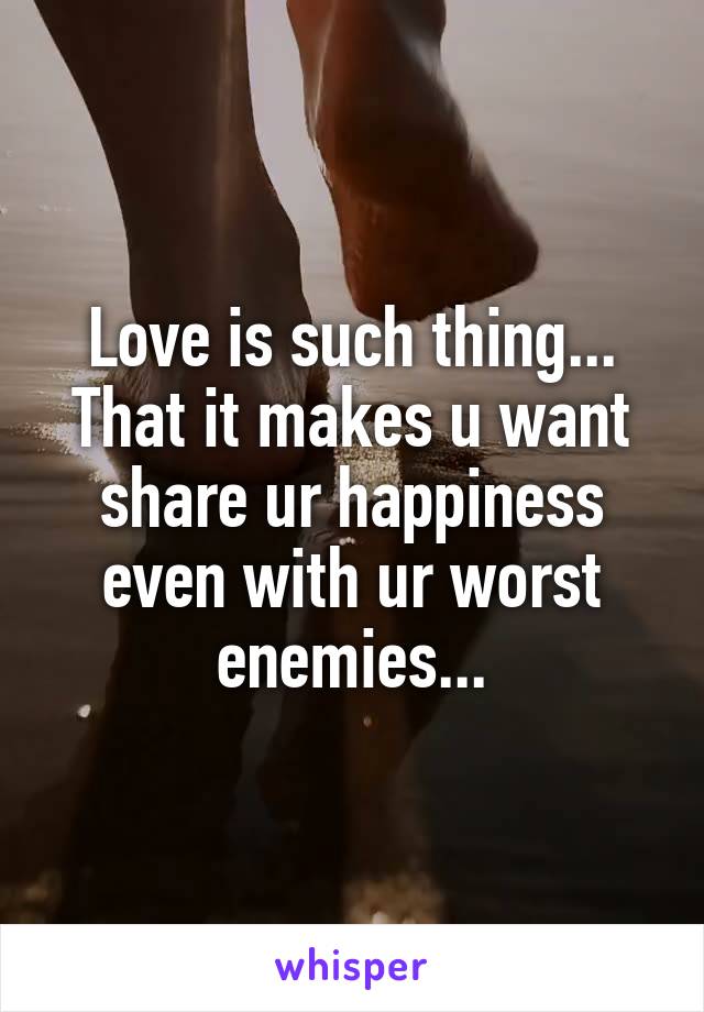 Love is such thing...
That it makes u want share ur happiness even with ur worst enemies...