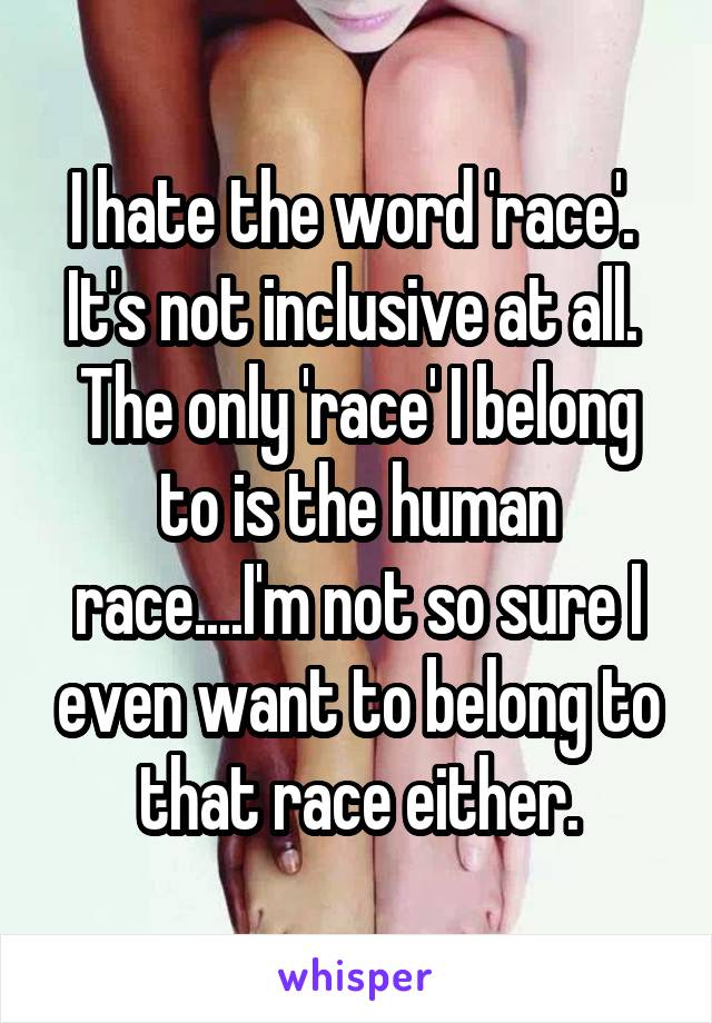 I hate the word 'race'.  It's not inclusive at all.  The only 'race' I belong to is the human race....I'm not so sure I even want to belong to that race either.