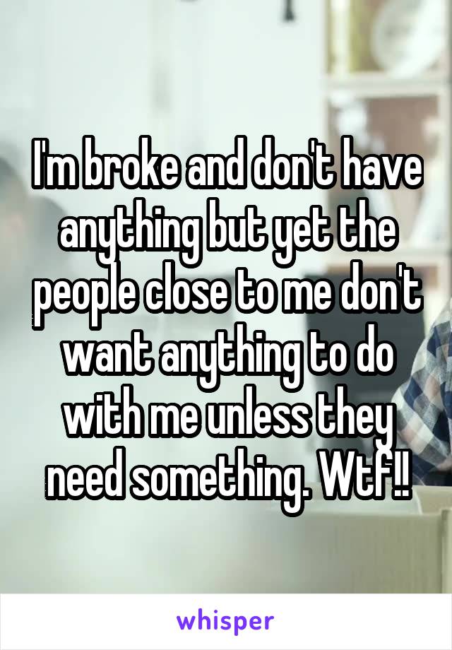 I'm broke and don't have anything but yet the people close to me don't want anything to do with me unless they need something. Wtf!!