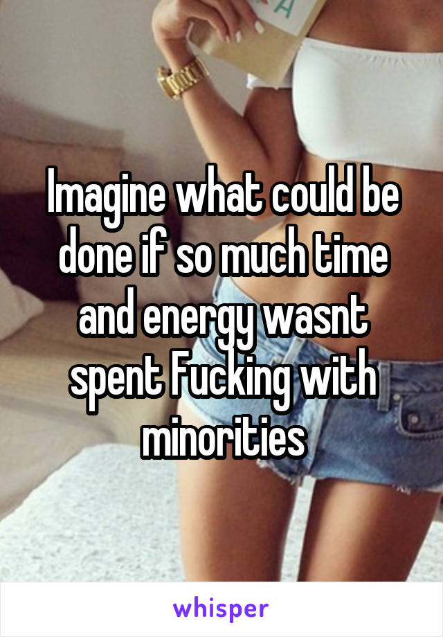 Imagine what could be done if so much time and energy wasnt spent Fucking with minorities