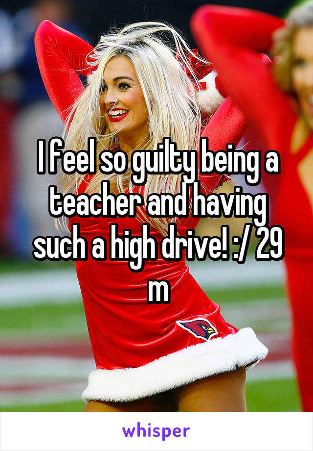 I feel so guilty being a teacher and having such a high drive! :/ 29 m