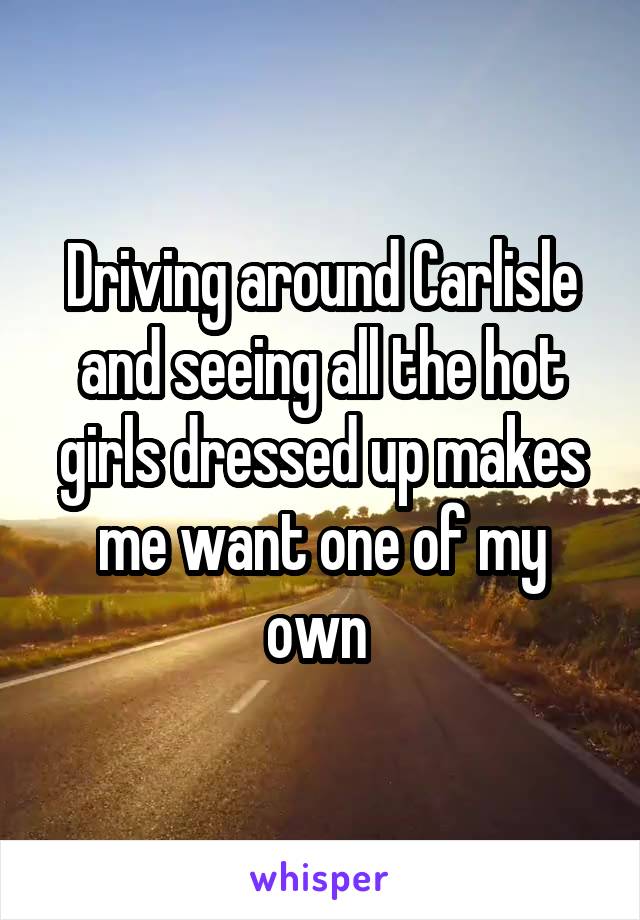 Driving around Carlisle and seeing all the hot girls dressed up makes me want one of my own 