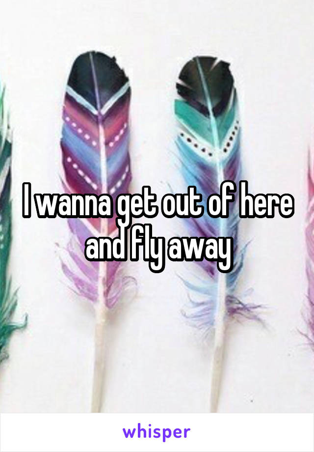 I wanna get out of here and fly away