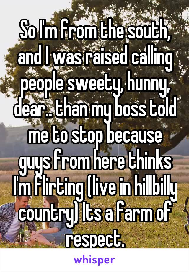 So I'm from the south, and I was raised calling people sweety, hunny, dear.. than my boss told me to stop because guys from here thinks I'm flirting (live in hillbilly country) Its a farm of respect.