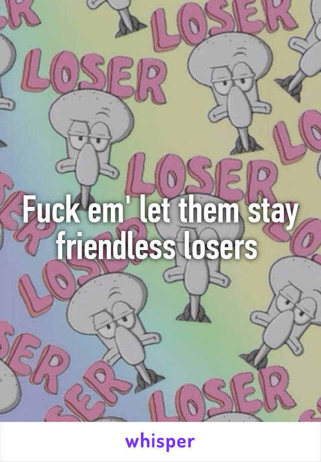 Fuck em' let them stay friendless losers 