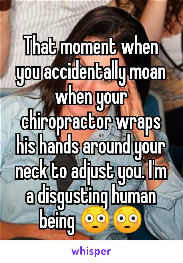 That moment when you accidentally moan when your chiropractor wraps his hands around your neck to adjust you. I'm a disgusting human being 😳😳