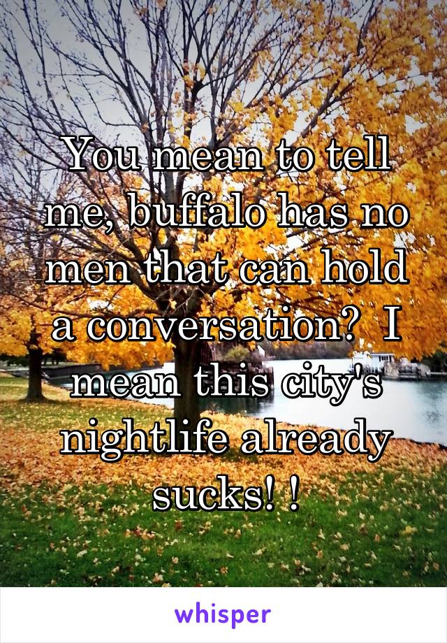 You mean to tell me, buffalo has no men that can hold a conversation?  I mean this city's nightlife already sucks! !