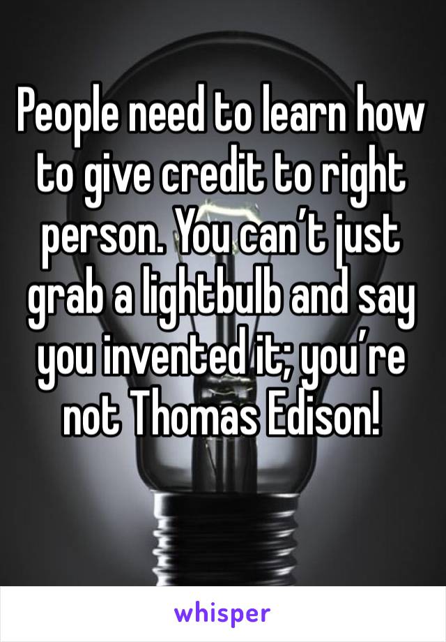 People need to learn how to give credit to right person. You can’t just grab a lightbulb and say you invented it; you’re not Thomas Edison!