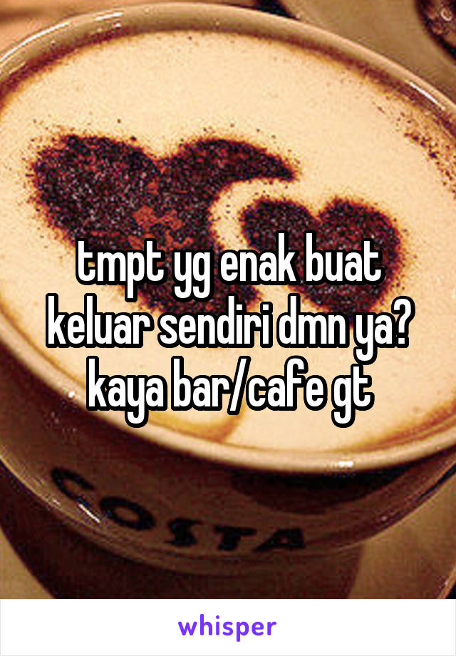 tmpt yg enak buat keluar sendiri dmn ya? kaya bar/cafe gt