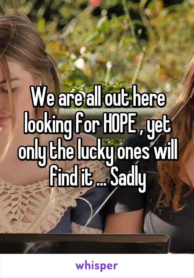 We are all out here looking for HOPE , yet only the lucky ones will find it ... Sadly