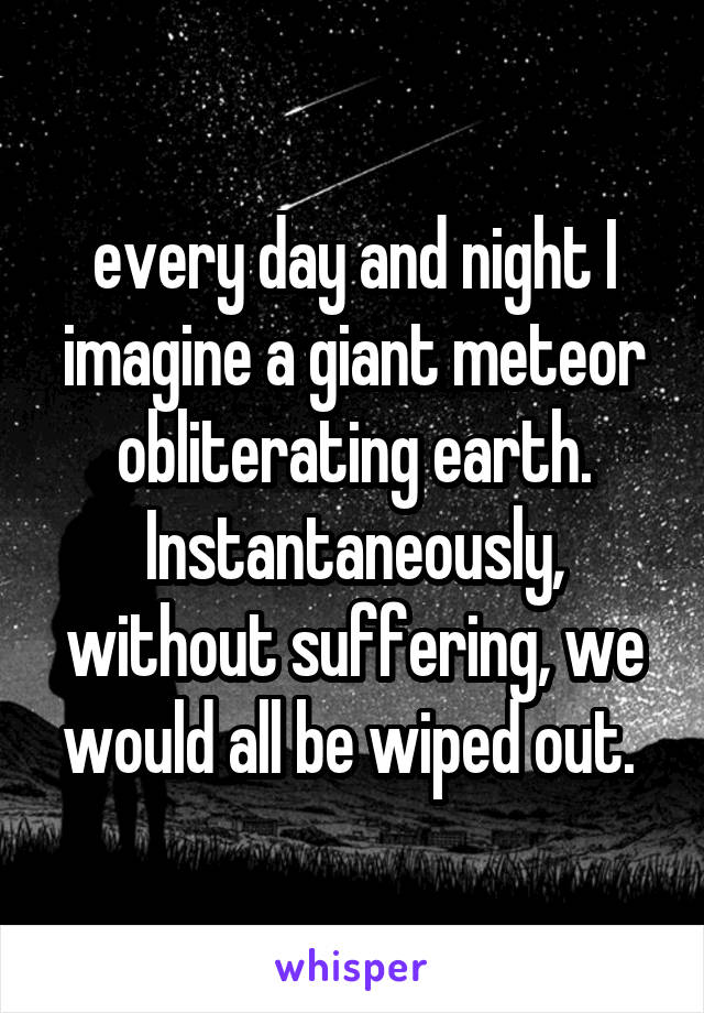every day and night I imagine a giant meteor obliterating earth. Instantaneously, without suffering, we would all be wiped out. 