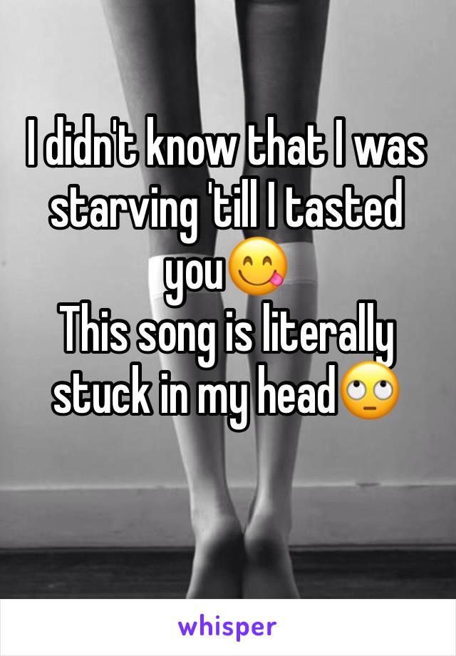 I didn't know that I was starving 'till I tasted you😋
This song is literally stuck in my head🙄