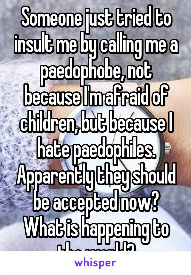 Someone just tried to insult me by calling me a paedophobe, not because I'm afraid of children, but because I hate paedophiles. Apparently they should be accepted now? What is happening to the world?