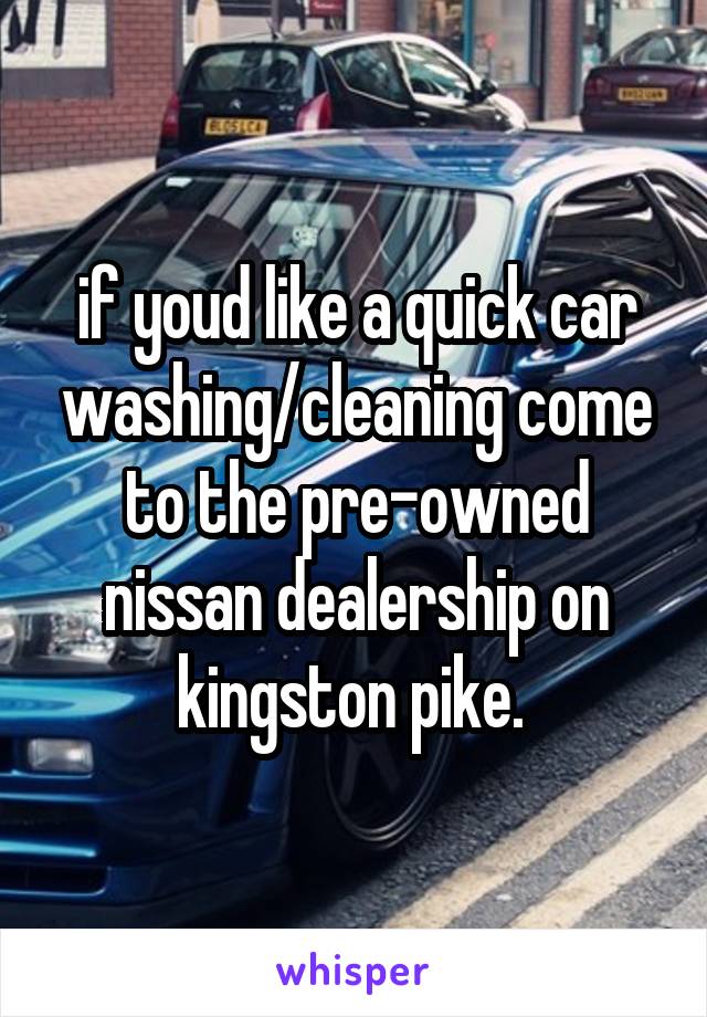 if youd like a quick car washing/cleaning come to the pre-owned nissan dealership on kingston pike. 